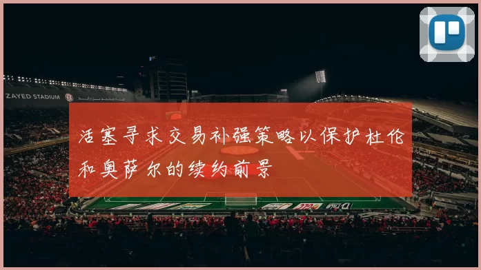 活塞寻求交易补强策略以保护杜伦和奥萨尔的续约前景